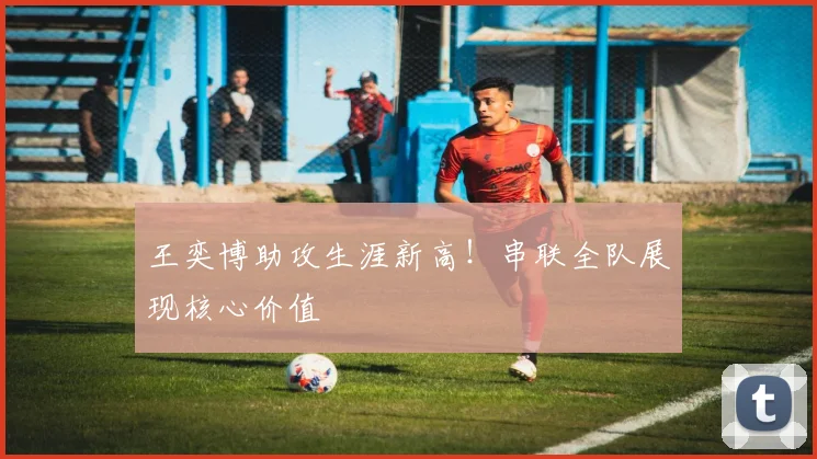 王奕博助攻生涯新高！串联全队展现核心价值