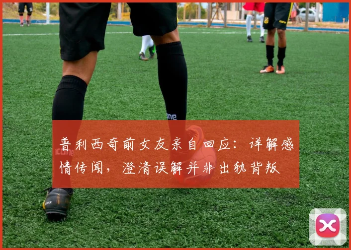 普利西奇前女友亲自回应:详解感情传闻,澄清误解并非出轨背叛