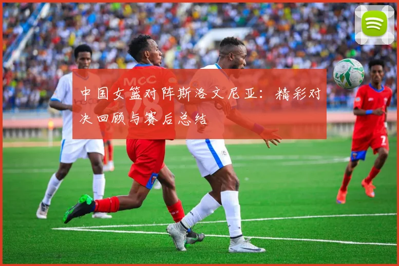 中国女篮对阵斯洛文尼亚：精彩对决回顾与赛后总结