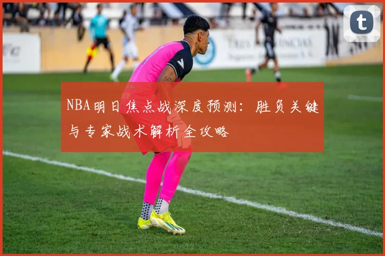 NBA明日焦点战深度预测:胜负关键与专家战术解析全攻略