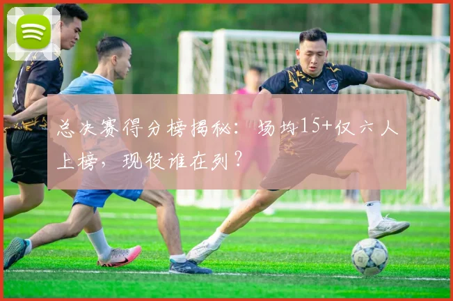 总决赛得分榜揭秘：场均15+仅六人上榜，现役谁在列？