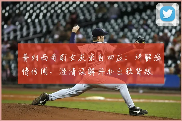 普利西奇前女友亲自回应:详解感情传闻,澄清误解并非出轨背叛