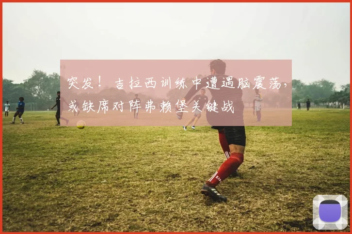 突发！吉拉西训练中遭遇脑震荡，或缺席对阵弗赖堡关键战