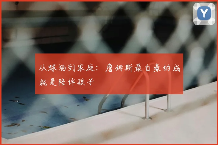 从球场到家庭：詹姆斯最自豪的成就是陪伴孩子