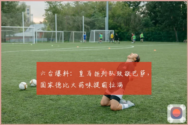 六台爆料：皇马拒列队致敬巴萨，国家德比火药味提前拉满