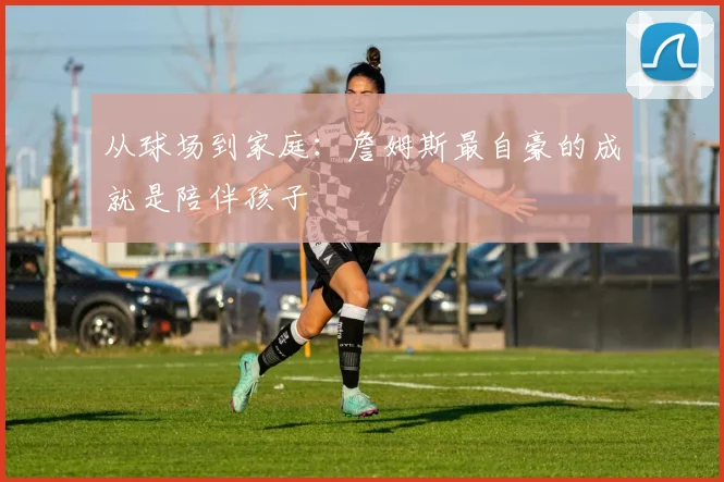 从球场到家庭：詹姆斯最自豪的成就是陪伴孩子