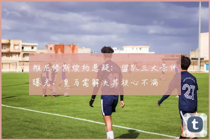 维尼修斯续约悬疑:留队三大条件曝光,皇马需解决其核心不满