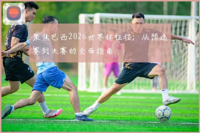 聚焦巴西2026世界杯征程：从预选赛到决赛的全面指南